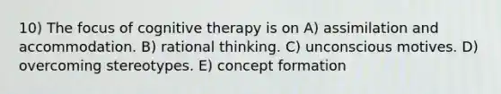 10) The focus of cognitive therapy is on A) assimilation and accommodation. B) rational thinking. C) unconscious motives. D) overcoming stereotypes. E) concept formation