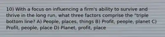 10) With a focus on influencing a firm's ability to survive and thrive in the long run, what three factors comprise the "triple bottom line? A) People, places, things B) Profit, people, planet C) Profit, people, place D) Planet, profit, place