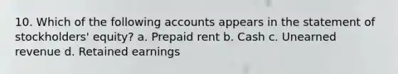 10. Which of the following accounts appears in the statement of stockholders' equity? a. Prepaid rent b. Cash c. Unearned revenue d. Retained earnings