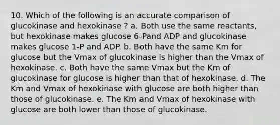 10. Which of the following is an accurate comparison of glucokinase and hexokinase ? a. Both use the same reactants, but hexokinase makes glucose 6-Pand ADP and glucokinase makes glucose 1-P and ADP. b. Both have the same Km for glucose but the Vmax of glucokinase is higher than the Vmax of hexokinase. c. Both have the same Vmax but the Km of glucokinase for glucose is higher than that of hexokinase. d. The Km and Vmax of hexokinase with glucose are both higher than those of glucokinase. e. The Km and Vmax of hexokinase with glucose are both lower than those of glucokinase.