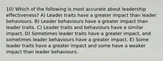 10) Which of the following is most accurate about leadership effectiveness? A) Leader traits have a greater impact than leader behaviours. B) Leader behaviours have a greater impact than leader traits. C) Leader traits and behaviours have a similar impact. D) Sometimes leader traits have a greater impact, and sometimes leader behaviours have a greater impact. E) Some leader traits have a greater impact and some have a weaker impact than leader behaviours.