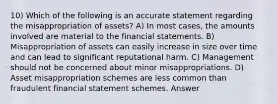 10) Which of the following is an accurate statement regarding the misappropriation of assets? A) In most cases, the amounts involved are material to the financial statements. B) Misappropriation of assets can easily increase in size over time and can lead to significant reputational harm. C) Management should not be concerned about minor misappropriations. D) Asset misappropriation schemes are less common than fraudulent financial statement schemes. Answer