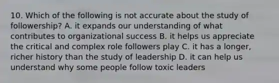 10. Which of the following is not accurate about the study of followership? A. it expands our understanding of what contributes to organizational success B. it helps us appreciate the critical and complex role followers play C. it has a longer, richer history than the study of leadership D. it can help us understand why some people follow toxic leaders