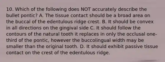 10. Which of the following does NOT accurately describe the bullet pontic? A. The tissue contact should be a broad area on the buccal of the edentulous ridge crest. B. It should be convex in all directions on the gingival side C. It should follow the contours of the natural tooth it replaces in only the occlusal one-third of the pontic, however the buccolingual width may be smaller than the original tooth. D. It should exhibit passive tissue contact on the crest of the edentulous ridge.