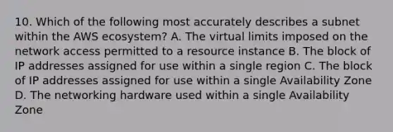 10. Which of the following most accurately describes a subnet within the AWS ecosystem? A. The virtual limits imposed on the network access permitted to a resource instance B. The block of IP addresses assigned for use within a single region C. The block of IP addresses assigned for use within a single Availability Zone D. The networking hardware used within a single Availability Zone