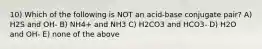 10) Which of the following is NOT an acid-base conjugate pair? A) H2S and OH- B) NH4+ and NH3 C) H2CO3 and HCO3- D) H2O and OH- E) none of the above