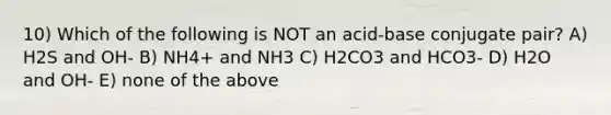 10) Which of the following is NOT an acid-base conjugate pair? A) H2S and OH- B) NH4+ and NH3 C) H2CO3 and HCO3- D) H2O and OH- E) none of the above