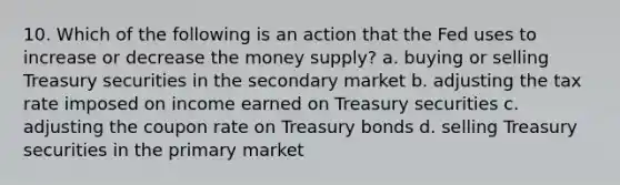 10. Which of the following is an action that the Fed uses to increase or decrease the money supply? a. buying or selling Treasury securities in the secondary market b. adjusting the tax rate imposed on income earned on Treasury securities c. adjusting the coupon rate on Treasury bonds d. selling Treasury securities in the primary market