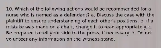 10. Which of the following actions would be recommended for a nurse who is named as a defendant? a. Discuss the case with the plaintiff to ensure understanding of each other's positions. b. If a mistake was made on a chart, change it to read appropriately. c. Be prepared to tell your side to the press, if necessary. d. Do not volunteer any information on the witness stand.