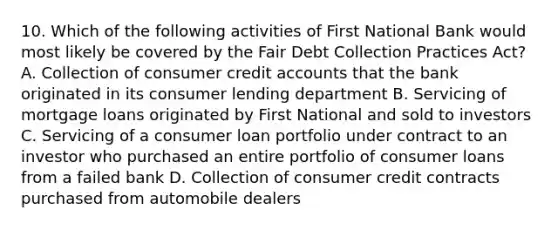 10. Which of the following activities of First National Bank would most likely be covered by the Fair Debt Collection Practices Act? A. Collection of consumer credit accounts that the bank originated in its consumer lending department B. Servicing of mortgage loans originated by First National and sold to investors C. Servicing of a consumer loan portfolio under contract to an investor who purchased an entire portfolio of consumer loans from a failed bank D. Collection of consumer credit contracts purchased from automobile dealers