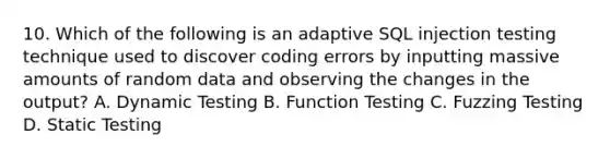 10. Which of the following is an adaptive SQL injection testing technique used to discover coding errors by inputting massive amounts of random data and observing the changes in the output? A. Dynamic Testing B. Function Testing C. Fuzzing Testing D. Static Testing