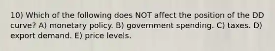 10) Which of the following does NOT affect the position of the DD curve? A) monetary policy. B) government spending. C) taxes. D) export demand. E) price levels.