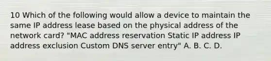 10 Which of the following would allow a device to maintain the same IP address lease based on the physical address of the network card? "MAC address reservation Static IP address IP address exclusion Custom DNS server entry" A. B. C. D.