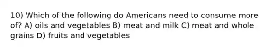 10) Which of the following do Americans need to consume more of? A) oils and vegetables B) meat and milk C) meat and whole grains D) fruits and vegetables