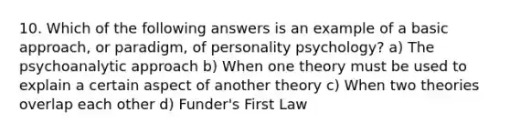 10. Which of the following answers is an example of a basic approach, or paradigm, of personality psychology? a) The psychoanalytic approach b) When one theory must be used to explain a certain aspect of another theory c) When two theories overlap each other d) Funder's First Law