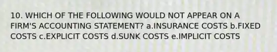 10. WHICH OF THE FOLLOWING WOULD NOT APPEAR ON A FIRM'S ACCOUNTING STATEMENT? a.INSURANCE COSTS b.FIXED COSTS c.EXPLICIT COSTS d.SUNK COSTS e.IMPLICIT COSTS