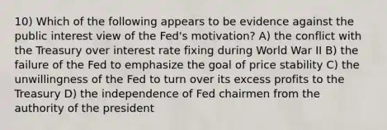 10) Which of the following appears to be evidence against the public interest view of the Fed's motivation? A) the conflict with the Treasury over interest rate fixing during World War II B) the failure of the Fed to emphasize the goal of price stability C) the unwillingness of the Fed to turn over its excess profits to the Treasury D) the independence of Fed chairmen from the authority of the president