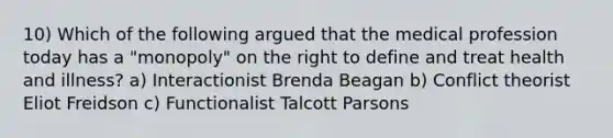 10) Which of the following argued that the medical profession today has a "monopoly" on the right to define and treat health and illness? a) Interactionist Brenda Beagan b) Conflict theorist Eliot Freidson c) Functionalist Talcott Parsons