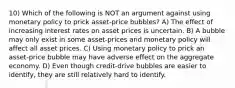 10) Which of the following is NOT an argument against using monetary policy to prick asset-price bubbles? A) The effect of increasing interest rates on asset prices is uncertain. B) A bubble may only exist in some asset-prices and monetary policy will affect all asset prices. C) Using monetary policy to prick an asset-price bubble may have adverse effect on the aggregate economy. D) Even though credit-drive bubbles are easier to identify, they are still relatively hard to identify.