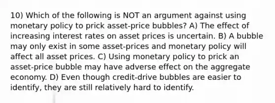 10) Which of the following is NOT an argument against using monetary policy to prick asset-price bubbles? A) The effect of increasing interest rates on asset prices is uncertain. B) A bubble may only exist in some asset-prices and monetary policy will affect all asset prices. C) Using monetary policy to prick an asset-price bubble may have adverse effect on the aggregate economy. D) Even though credit-drive bubbles are easier to identify, they are still relatively hard to identify.