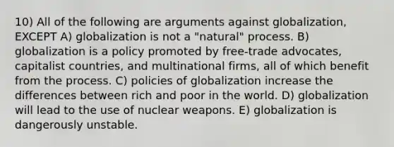 10) All of the following are arguments against globalization, EXCEPT A) globalization is not a "natural" process. B) globalization is a policy promoted by free-trade advocates, capitalist countries, and multinational firms, all of which benefit from the process. C) policies of globalization increase the differences between rich and poor in the world. D) globalization will lead to the use of nuclear weapons. E) globalization is dangerously unstable.