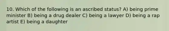 10. Which of the following is an ascribed status? A) being prime minister B) being a drug dealer C) being a lawyer D) being a rap artist E) being a daughter
