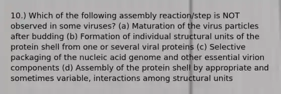 10.) Which of the following assembly reaction/step is NOT observed in some viruses? (a) Maturation of the virus particles after budding (b) Formation of individual structural units of the protein shell from one or several viral proteins (c) Selective packaging of the nucleic acid genome and other essential virion components (d) Assembly of the protein shell by appropriate and sometimes variable, interactions among structural units