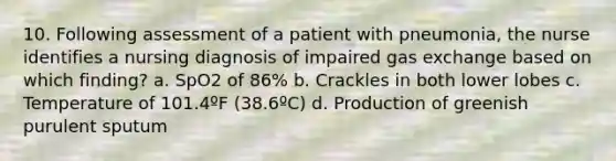 10. Following assessment of a patient with pneumonia, the nurse identifies a nursing diagnosis of impaired gas exchange based on which finding? a. SpO2 of 86% b. Crackles in both lower lobes c. Temperature of 101.4ºF (38.6ºC) d. Production of greenish purulent sputum