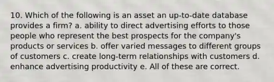 10. Which of the following is an asset an up-to-date database provides a firm? a. ability to direct advertising efforts to those people who represent the best prospects for the company's products or services b. offer varied messages to different groups of customers c. create long-term relationships with customers d. enhance advertising productivity e. All of these are correct.