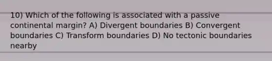 10) Which of the following is associated with a passive continental margin? A) Divergent boundaries B) Convergent boundaries C) Transform boundaries D) No tectonic boundaries nearby