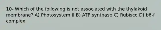 10- Which of the following is not associated with the thylakoid membrane? A) Photosystem II B) ATP synthase C) Rubisco D) b6-f complex