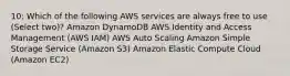 10: Which of the following AWS services are always free to use (Select two)? Amazon DynamoDB AWS Identity and Access Management (AWS IAM) AWS Auto Scaling Amazon Simple Storage Service (Amazon S3) Amazon Elastic Compute Cloud (Amazon EC2)