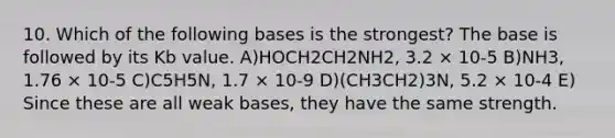 10. Which of the following bases is the strongest? The base is followed by its Kb value. A)HOCH2CH2NH2, 3.2 × 10-5 B)NH3, 1.76 × 10-5 C)C5H5N, 1.7 × 10-9 D)(CH3CH2)3N, 5.2 × 10-4 E) Since these are all weak bases, they have the same strength.