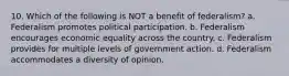 10. Which of the following is NOT a benefit of federalism? a. Federalism promotes political participation. b. Federalism encourages economic equality across the country. c. Federalism provides for multiple levels of government action. d. Federalism accommodates a diversity of opinion.