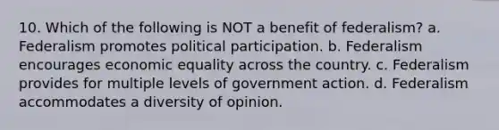 10. Which of the following is NOT a benefit of federalism? a. Federalism promotes political participation. b. Federalism encourages economic equality across the country. c. Federalism provides for multiple levels of government action. d. Federalism accommodates a diversity of opinion.