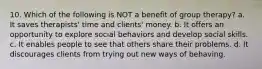 10. Which of the following is NOT a benefit of group therapy? a. It saves therapists' time and clients' money. b. It offers an opportunity to explore social behaviors and develop social skills. c. It enables people to see that others share their problems. d. It discourages clients from trying out new ways of behaving.