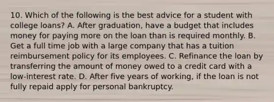 10. Which of the following is the best advice for a student with college loans? A. After graduation, have a budget that includes money for paying more on the loan than is required monthly. B. Get a full time job with a large company that has a tuition reimbursement policy for its employees. C. Refinance the loan by transferring the amount of money owed to a credit card with a low-interest rate. D. After five years of working, if the loan is not fully repaid apply for personal bankruptcy.