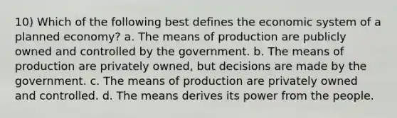 10) Which of the following best defines the economic system of a planned economy? a. The means of production are publicly owned and controlled by the government. b. The means of production are privately owned, but decisions are made by the government. c. The means of production are privately owned and controlled. d. The means derives its power from the people.