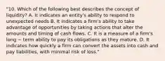 "10. Which of the following best describes the concept of liquidity? A. It indicates an entity's ability to respond to unexpected needs B. It indicates a firm's ability to take advantage of opportunities by taking actions that alter the amounts and timing of cash flows. C. It is a measure of a firm's long − term ability to pay its obligations as they mature. D. It indicates how quickly a firm can convert the assets into cash and pay liabilities, with minimal risk of loss."