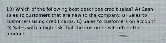 10) Which of the following best describes credit sales? A) Cash sales to customers that are new to the company. B) Sales to customers using credit cards. C) Sales to customers on account. D) Sales with a high risk that the customer will return the product.