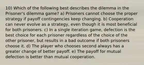 10) Which of the following best describes the dilemma in the Prisoner's dilemma game? a) Prisoners cannot choose the proper strategy if payoff contingencies keep changing. b) Cooperation can never evolve as a strategy, even though it is most beneficial for both prisoners. c) In a single iteration game, defection is the best choice for each prisoner regardless of the choice of the other prisoner, but results in a bad outcome if both prisoners choose it. d) The player who chooses second always has a greater change of better payoff. e) The payoff for mutual defection is better than mutual cooperation.