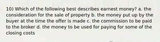 10) Which of the following best describes earnest money? a. the consideration for the sale of property b. the money put up by the buyer at the time the offer is made c. the commission to be paid to the broker d. the money to be used for paying for some of the closing costs