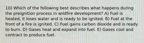 10) Which of the following best describes what happens during the preignition process in wildfire development? A) Fuel is heated, it loses water and is ready to be ignited. B) Fuel at the front of a fire is ignited. C) Fuel gains carbon dioxide and is ready to burn. D) Gases heat and expand into fuel. E) Gases cool and contract to produce fuel.