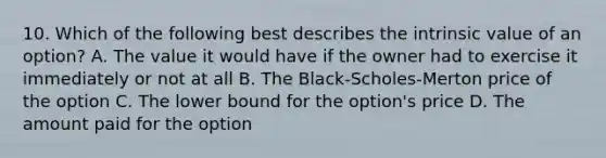 10. Which of the following best describes the intrinsic value of an option? A. The value it would have if the owner had to exercise it immediately or not at all B. The Black-Scholes-Merton price of the option C. The lower bound for the option's price D. The amount paid for the option