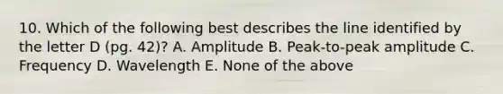 10. Which of the following best describes the line identified by the letter D (pg. 42)? A. Amplitude B. Peak-to-peak amplitude C. Frequency D. Wavelength E. None of the above