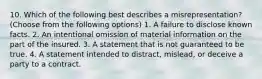 10. Which of the following best describes a misrepresentation? (Choose from the following options) 1. A failure to disclose known facts. 2. An intentional omission of material information on the part of the insured. 3. A statement that is not guaranteed to be true. 4. A statement intended to distract, mislead, or deceive a party to a contract.