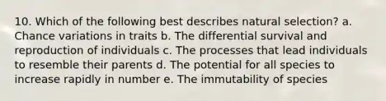 10. Which of the following best describes natural selection? a. Chance variations in traits b. The differential survival and reproduction of individuals c. The processes that lead individuals to resemble their parents d. The potential for all species to increase rapidly in number e. The immutability of species