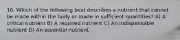 10. Which of the following best describes a nutrient that cannot be made within the body or made in sufficient quantities? A) A critical nutrient B) A required nutrient C) An indispensable nutrient D) An essential nutrient