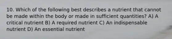 10. Which of the following best describes a nutrient that cannot be made within the body or made in sufficient quantities? A) A critical nutrient B) A required nutrient C) An indispensable nutrient D) An essential nutrient