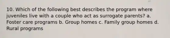 10. Which of the following best describes the program where juveniles live with a couple who act as surrogate parents? a. Foster care programs b. Group homes c. Family group homes d. Rural programs